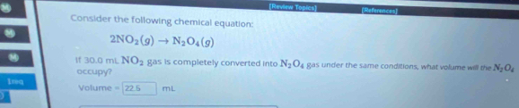 [Review Topics] [References 
Consider the following chemical equation:
2NO_2(g)to N_2O_4(g)
30 mL NO_2 gas is completely converted into N_2O_4 gas under the same conditions, what volume will the N_2O_4
occupy? 
Ireq Volume = 77 mL