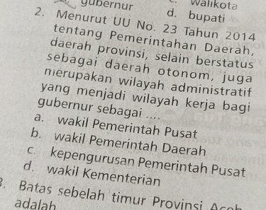 Wälıkota
, gubernur d. bupati
2. Menurut UU No. 23 Tahun 2014
tentang Pemerintahan Daerah,
daerah provinsi, selain berstatus
sebagai daerah otonom, juga
merupakan wilayah administratif
yang menjadi wilayah kerja bagi
gubernur sebagai ....
a. wakil Pemerintah Pusat
b. wakil Pemerintah Daerah
c. kepengurusan Pemerintah Pusat
d. wakil Kementerian
3. Batas sebelah timur Provinsi Acoh
adalah