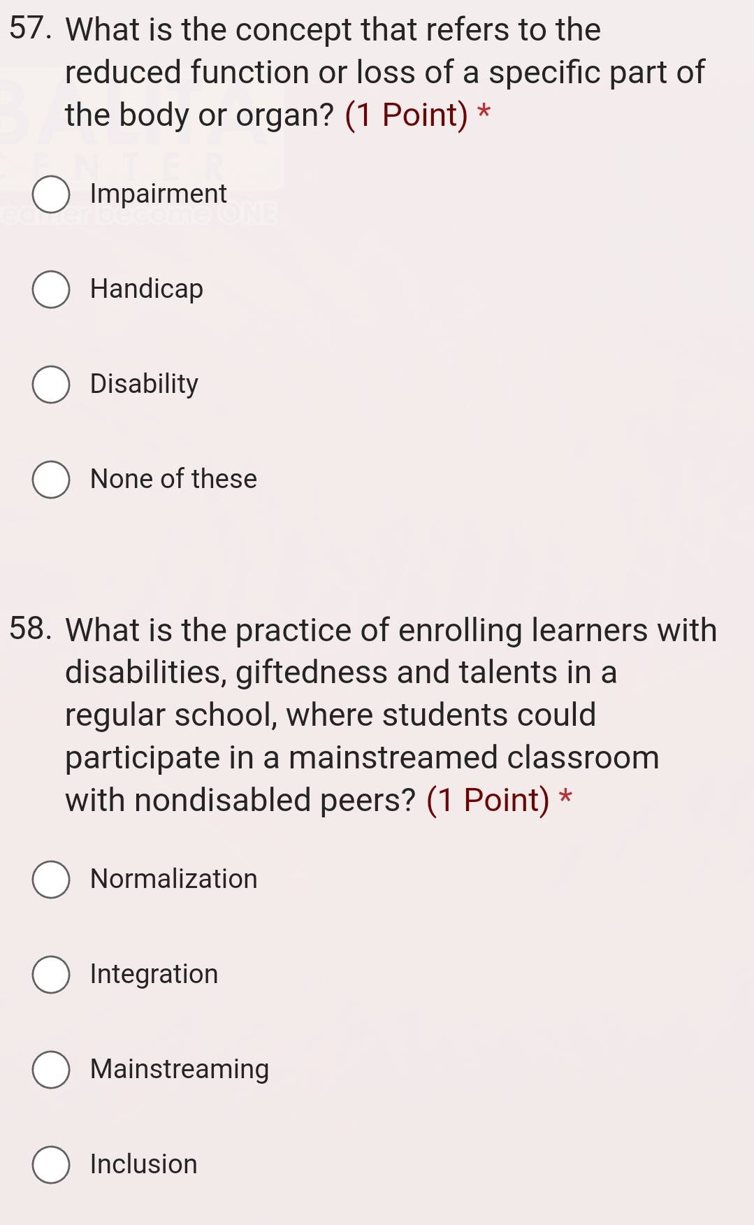 What is the concept that refers to the
reduced function or loss of a specific part of
the body or organ? (1 Point) *
Impairment
Handicap
Disability
None of these
58. What is the practice of enrolling learners with
disabilities, giftedness and talents in a
regular school, where students could
participate in a mainstreamed classroom
with nondisabled peers? (1 Point) *
Normalization
Integration
Mainstreaming
Inclusion