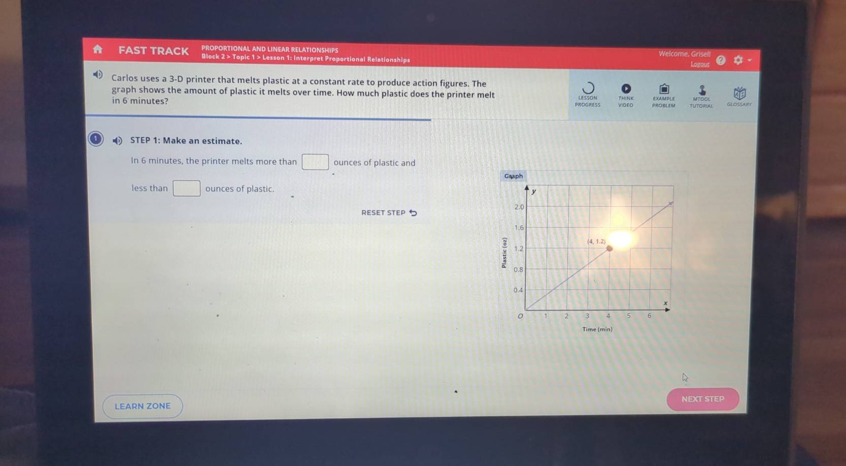 PROPORTIONAL AND LINEAR RELATIONSHIPS Welcome, Grisell 
FAST TRACK Block 2 > Topic 1 > Lesson 1: Interpret Proportional Relationships 
Lozous 
Carlos uses a 3-D printer that melts plastic at a constant rate to produce action figures. The 
graph shows the amount of plastic it melts over time. How much plastic does the printer melt 
in 6 minutes? VIDEO PROBLEM TUTORIAL MTOOL GLOSSARY 
STEP 1 : Make an estimate. 
In 6 minutes, the printer melts more than □ ounces of plastic and 
less than □ ounces of plastic. 
RESET STEP 5
Time (min) 
NEXT STEP 
LEARN ZONE