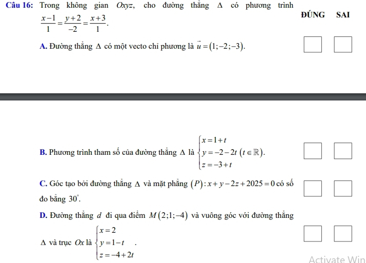 Trong không gian Oxyz, cho đường thắng Δ có phương trình
 (x-1)/1 = (y+2)/-2 = (x+3)/1 . 
ĐúNG SAI
A. Đường thẳng A có một vecto chi phương là vector u=(1;-2;-3).
B. Phương trình tham số của đường thắng A là beginarrayl x=1+t y=-2-2t(t∈ R). z=-3+tendarray.
C. Góc tạo bởi đường thắng Δ và mặt phẳng (P): x+y-2z+2025=0 có số
đo bằng 30°.
D. Đường thẳng đ đi qua điểm M(2;1;-4) và vuông góc với đường thắng
Δ và trục Ox là beginarrayl x=2 y=1-t z=-4+2tendarray.. 
Activate Win