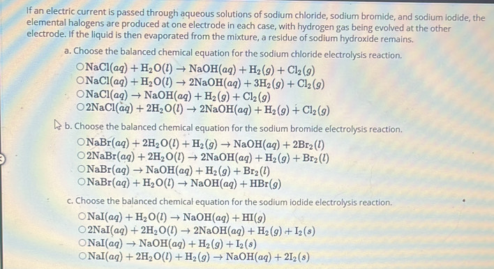 If an electric current is passed through aqueous solutions of sodium chloride, sodium bromide, and sodium iodide, the
elemental halogens are produced at one electrode in each case, with hydrogen gas being evolved at the other
electrode. If the liquid is then evaporated from the mixture, a residue of sodium hydroxide remains.
a. Choose the balanced chemical equation for the sodium chloride electrolysis reaction.
NaCl(aq)+H_2O(l)to NaOH(aq)+H_2(g)+Cl_2(g)
NaCl(aq)+H_2O(l)to 2NaOH(aq)+3H_2(g)+Cl_2(g)
NaCl(aq)to NaOH(aq)+H_2(g)+Cl_2(g)
2NaCl(aq)+2H_2O(l)to 2NaOH(aq)+H_2(g)+Cl_2(g)
b. Choose the balanced chemical equation for the sodium bromide electrolysis reaction.
NaBr(aq)+2H_2O(l)+H_2(g)to NaOH(aq)+2Br_2(l)
2NaBr(aq)+2H_2O(l)to 2NaOH(aq)+H_2(g)+Br_2(l)
NaBr(aq)to NaOH(aq)+H_2(g)+Br_2(l)
NaBr(aq)+H_2O(l)to NaOH(aq)+HBr(g)
c. Choose the balanced chemical equation for the sodium iodide electrolysis reaction.
NaI(aq)+H_2O(l)to NaOH(aq)+HI(g)
2NaI(aq)+2H_2O(l)to 2NaOH(aq)+H_2(g)+I_2(s)
NaI(aq)to NaOH(aq)+H_2(g)+I_2(s)
NaI(aq)+2H_2O(l)+H_2(g)to NaOH(aq)+2I_2(s)