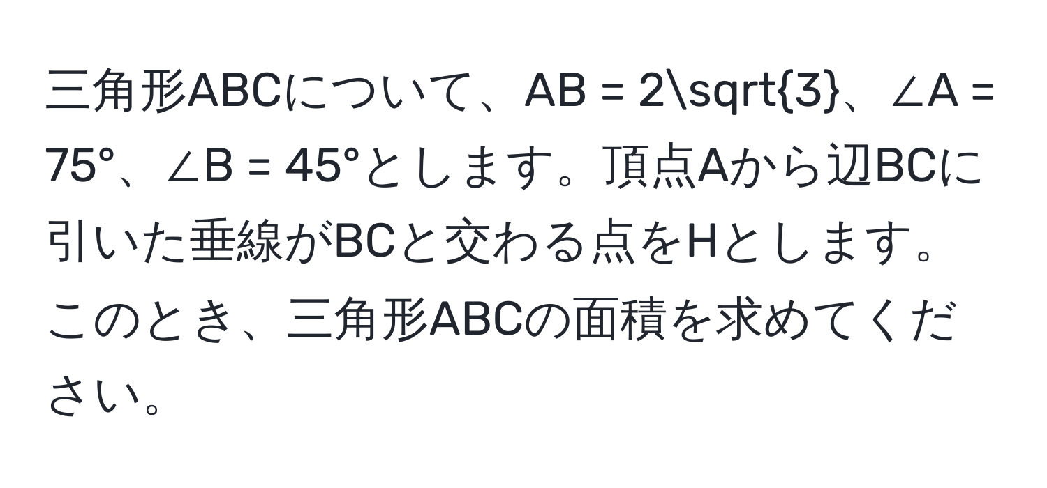 三角形ABCについて、AB = 2sqrt(3)、∠A = 75°、∠B = 45°とします。頂点Aから辺BCに引いた垂線がBCと交わる点をHとします。このとき、三角形ABCの面積を求めてください。