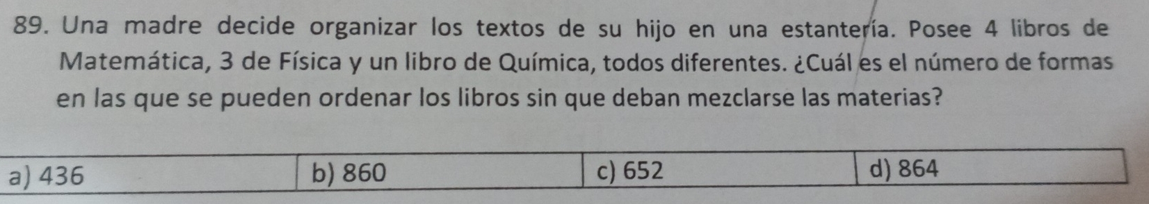 Una madre decide organizar los textos de su hijo en una estantería. Posee 4 libros de
Matemática, 3 de Física y un libro de Química, todos diferentes. ¿Cuál es el número de formas
en las que se pueden ordenar los libros sin que deban mezclarse las materias?
a) 436 b) 860 c) 652 d) 864