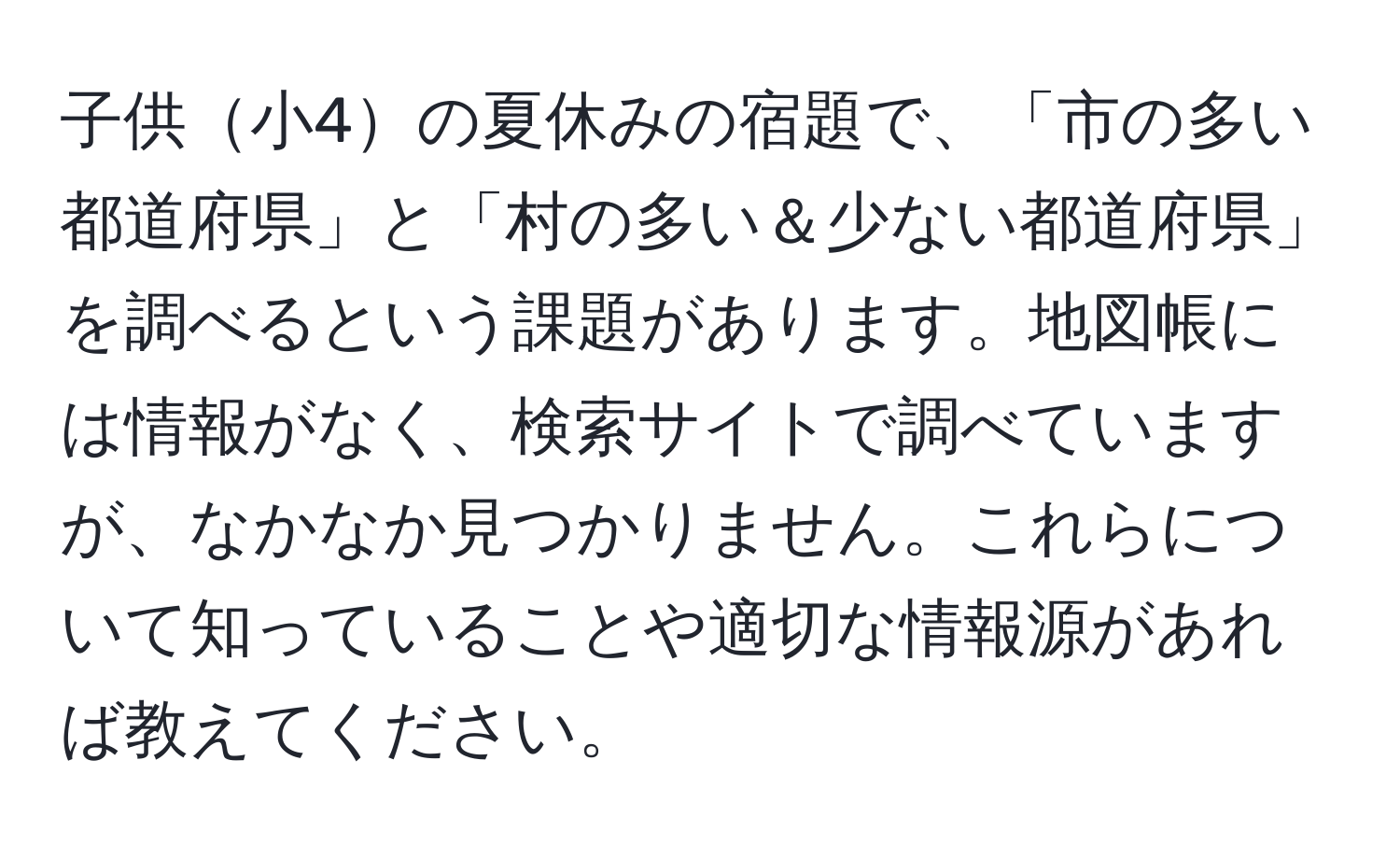子供小4の夏休みの宿題で、「市の多い都道府県」と「村の多い＆少ない都道府県」を調べるという課題があります。地図帳には情報がなく、検索サイトで調べていますが、なかなか見つかりません。これらについて知っていることや適切な情報源があれば教えてください。