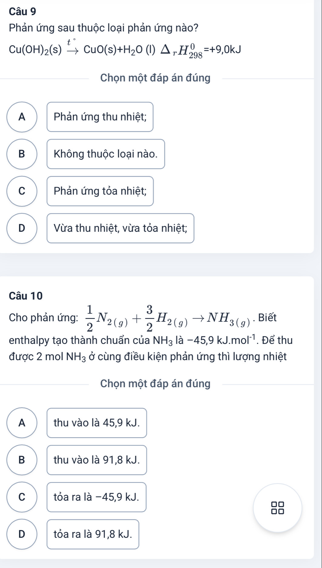 Phản ứng sau thuộc loại phản ứng nào?
Cu(OH)_2(s)xrightarrow t°CuO(s)+H_2O(l) △ _rH_(298)^0=+9,0kJ
Chọn một đáp án đúng
A Phản ứng thu nhiệt;
B Không thuộc loại nào.
C Phản ứng tỏa nhiệt;
D Vừa thu nhiệt, vừa tỏa nhiệt;
Câu 10
Cho phản ứng:  1/2 N_2(g)+ 3/2 H_2(g)to NH_3(g). Biết
enthalpy tạo thành chuẩn của NH_3 3la-45,9kJ.mol^(-1). Để thu
được 2 mol NH_3 ở cùng điều kiện phản ứng thì lượng nhiệt
Chọn một đáp án đúng
A thu vào là 45, 9 kJ.
B thu vào là 91,8 kJ.
C tỏa ra là −45, 9 kJ.
D tỏa ra là 91, 8 kJ.