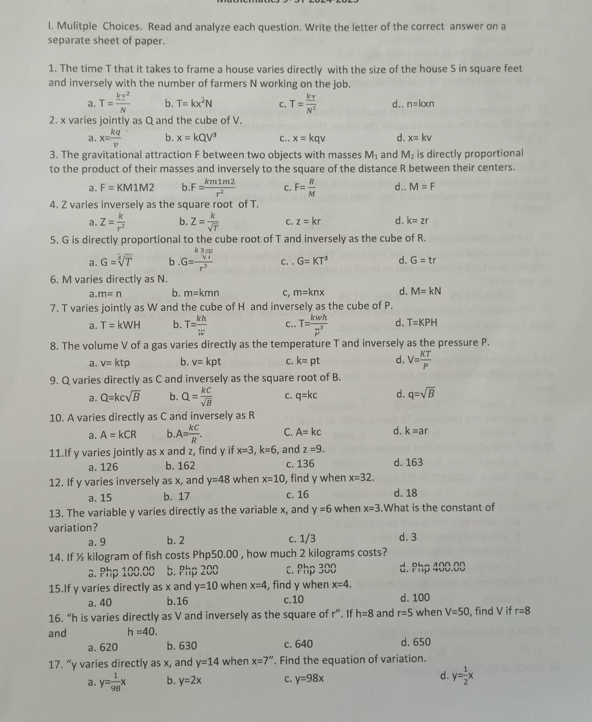 Mulitple Choices. Read and analyze each question. Write the letter of the correct answer on a
separate sheet of paper.
1. The time T that it takes to frame a house varies directly with the size of the house S in square feet
and inversely with the number of farmers N working on the job.
a. T= ks^2/N  b. T=kx^(overline 2)N C. T= kx/N^2  d . . n=kxn
2. x varies jointly as Q and the cube of V.
a. x= kq/v  b. x=kQV^3 C.. x=kqv d. x=kv
3. The gravitational attraction F between two objects with masses M_1 and M_2 is directly proportional
to the product of their masses and inversely to the square of the distance R between their centers.
a. F=KM1M2 b. F= km1m2/r^2  C. F= R/M  d.. M=F
4. Z varies inversely as the square root of T.
a. Z= k/r^2  b. Z= k/sqrt(T)  C. z=kr d. k=zr
5. G is directly proportional to the cube root of T and inversely as the cube of R.
a. G=sqrt[3](T) b . G= ksqrt[3](T)/r^3  C. . G=KT^3 d. G=tr
6. M varies directly as N.
a. m=n b. m=kmn C, m=knx d. M=kN
7. T varies jointly as W and the cube of H and inversely as the cube of P.
a. T=kWH b. T= kh/w  C.. T= kwh/p^3 
d. T=KPH
8. The volume V of a gas varies directly as the temperature T and inversely as the pressure P.
a. v=ktp b. v=kpt C. k=pt d. V= KT/P 
9. Q varies directly as C and inversely as the square root of B.
a. Q=kcsqrt(B) b. Q= kC/sqrt(B)  C. q=kc
d. q=sqrt(B)
10. A varies directly as C and inversely as R
a. A=kCR b.A= kC/R . C. A=kc d. k=ar
11.If y varies jointly as x and z, find y if x=3,k=6 , and z=9.
a. 126 b. 162 c. 136 d. 163
12. If y varies inversely as x, and y=48 when x=10 , find y when x=32.
a. 15 b. 17 c. 16 d. 18
13. The variable y varies directly as the variable x, and y=6 when x=3.What is the constant of
variation?
a. 9 b. 2 c. 1/3 d. 3
14. If ½ kilogram of fish costs Php50.00 , how much 2 kilograms costs?
a. Php 100.00 b. Php 200 c. Php 300 d. Php 400.00
15.If y varies directly as x and y=10 when x=4 , find y when x=4.
a. 40 b.16 c.10 d. 100
16. “h is varies directly as V and inversely as the square of r''.. If h=8 and r=5 when V=50 , find V if r=8
and h=40.
a. 620 b. 630 c. 640 d. 650
17. “y varies directly as x, and y=14 when x=7''. Find the equation of variation.
d.
a. y= 1/98 x b. y=2x c. y=98x y= 1/2 x