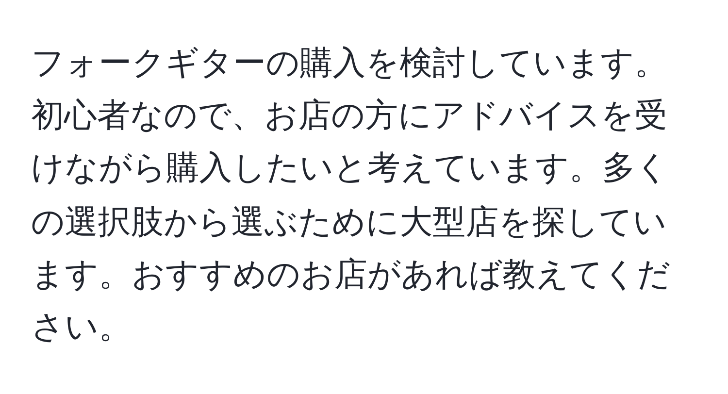 フォークギターの購入を検討しています。初心者なので、お店の方にアドバイスを受けながら購入したいと考えています。多くの選択肢から選ぶために大型店を探しています。おすすめのお店があれば教えてください。