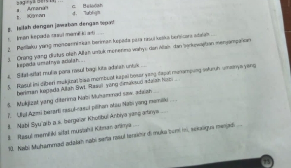 baginya bersifal .
a. Amanah c. Baladah
b. Kitman d. Tabligh
B. Isilah dengan jawaban dengan tepat!
1. Iman kepada rasul memiliki arti 
2. Perilaku yang mencerminkan beriman kepada para rasul ketika berbicara adalah ....
3. Orang yang diutus oleh Allah untuk menerima wahyu dari Aliah dan bęrkewajiban menyampaikan
kepada umatnya adalah....
4. Sifat-sifat mulia para rasul bagi kita adalah untuk ....
5. Rasul ini diberi mukjizat bisa membuat kapal besar yang dapat menampung seluruh umatnya yang
beriman kepada Allah Swt. Rasul yang dimaksud adalah Nabi ....
6. Mukjizat yang diterima Nabi Muhammad saw. adalah ....
7. Ulul Azmi berarti rasul-rasul pilihan atau Nabi yang memiliki .
8. Nabi Syu’aib a.s. bergelar Khotibul Anbiya yang artinya .....
9. Rasul memiliki sifat mustahil Kitman artinya ....
10. Nabi Muhammad adalah nabi serta rasul terakhir di muka bumi ini, sekaligus menjadi ....
73