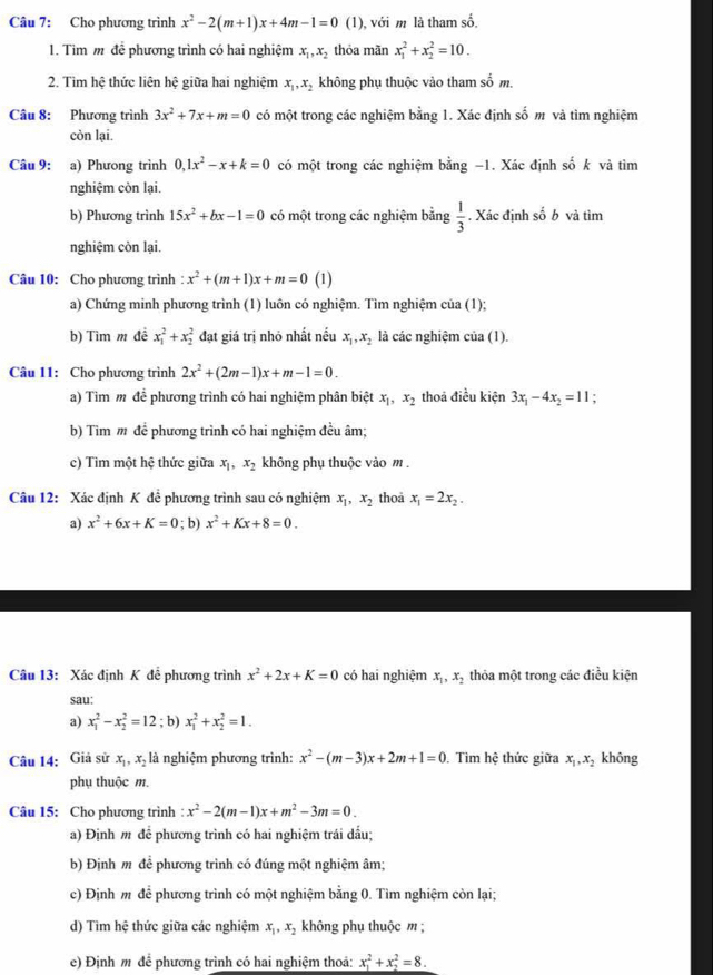 Cho phương trình x^2-2(m+1)x+4m-1=0 (1), với m là tham số.
1. Tìm m để phương trình có hai nghiệm x_1,x_2 thỏa mãn x_1^(2+x_2^2=10.
2. Tìm hệ thức liên hệ giữa hai nghiệm x_1),x_2 không phụ thuộc vào tham số m.
Câu 8: Phương trình 3x^2+7x+m=0 có một trong các nghiệm bằng 1. Xác định số m và tìm nghiệm
còn lại.
Câu 9: a) Phương trình 0,1x^2-x+k=0 có một trong các nghiệm bằng −1. Xác định số k và tìm
nghiệm còn lại.
b) Phương trình 15x^2+bx-1=0 có một trong các nghiệm bằng  1/3 . Xác định số b và tìm
nghiệm còn lại.
Câu 10: Cho phương trình : x^2+(m+1)x+m=0 (1)
a) Chứng minh phương trình (1) luôn có nghiệm. Tìm nghiệm của (1);
b) Tìm m đề x_1^(2+x_2^2 đạt giá trị nhỏ nhất nều x_1),x_2 là các nghiệm của (1).
Câu 11: Cho phương trình 2x^2+(2m-1)x+m-1=0.
a) Tìm m đề phương trình có hai nghiệm phân biệt x_1,x_2 thoả điều kiện 3x_1-4x_2=11.
b) Tìm m để phương trình có hai nghiệm đều âm;
c) Tim một hệ thức giữa x_1,x_2 không phụ thuộc vào m .
Câu 12: Xác định K để phương trình sau có nghiệm x_1,x_2 thoa x_1=2x_2.
a) x^2+6x+K=0; b) x^2+Kx+8=0.
Câu 13: Xác định K để phương trình x^2+2x+K=0 có hai nghiệm x_1,x_2 thỏa một trong các điều kiện
sau:
a) x_1^(2-x_2^2=12; b) x_1^2+x_2^2=1.
Câu 14: Giả sử x_1),x_2 là nghiệm phương trình: x^2-(m-3)x+2m+1=0.Tìm hệ thức giữa x_1,x_2 không
phụ thuộc m.
Câu 15: Cho phương trình : x^2-2(m-1)x+m^2-3m=0.
a) Định m để phương trình có hai nghiệm trái dấu;
b) Định m để phương trình có đúng một nghiệm âm;
c) Định m để phương trình có một nghiệm bằng 0. Tìm nghiệm còn lại;
d) Tìm hệ thức giữa các nghiệm x_1,x_2 không phụ thuộc m
e) Định m để phương trình có hai nghiệm thoả: x_1^2+x_2^2=8.