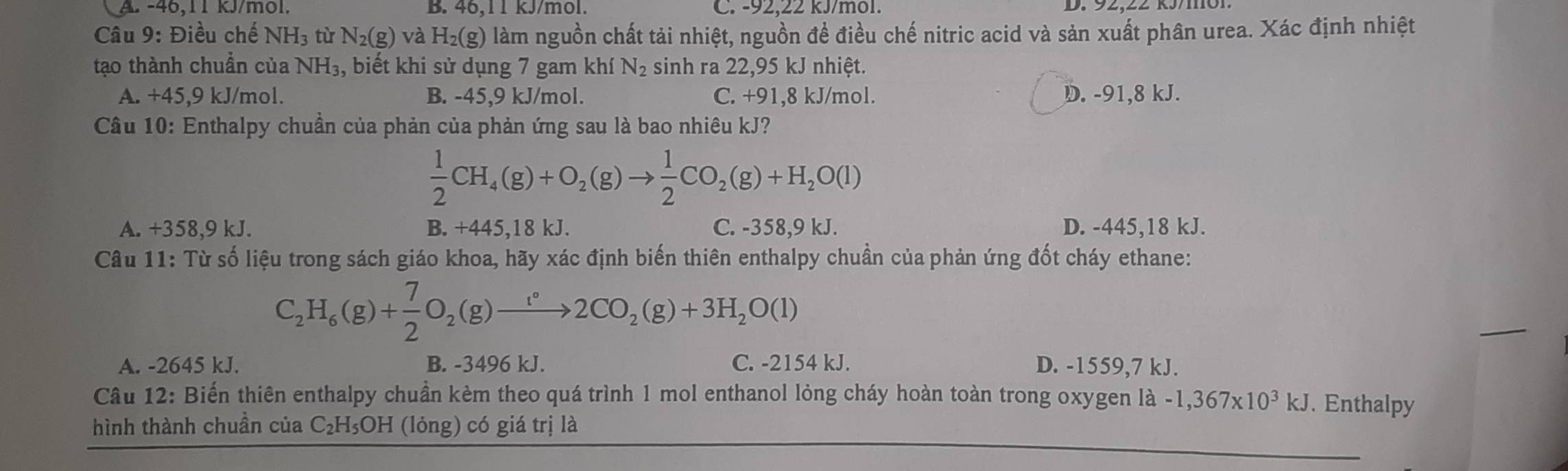 A. -46,11 kJ/mol. B. 46,11 kJ/mol. C. -92,22 kJ/mol.
Câu 9: Điều chế NH_3 tù N_2(g)va H_2(g) làm nguồn chất tải nhiệt, nguồn để điều chế nitric acid và sản xuất phân urea. Xác định nhiệt
tạo thành chuẩn của NH_3 , biết khi sử dụng 7 gam khí N_2 sinh ra 22,95 kJ nhiệt.
A. +45,9 kJ/mol. B. -45,9 kJ/mol. C. +91,8 kJ/mol. D. -91,8 kJ.
Câu 10: Enthalpy chuẩn của phản của phản ứng sau là bao nhiêu kJ?
 1/2 CH_4(g)+O_2(g)to  1/2 CO_2(g)+H_2O(l)
A. +358,9 kJ. B. +445,18 kJ. C. -358,9 kJ. D. -445,18 kJ.
Câu 11: Từ số liệu trong sách giáo khoa, hãy xác định biến thiên enthalpy chuẩn của phản ứng đốt cháy ethane:
C_2H_6(g)+ 7/2 O_2(g)to 2CO_2(g)+3H_2O(l)
A. -2645 kJ. B. -3496 kJ. C. -2154 kJ. D. -1559,7 kJ.
Câu 12: Biến thiên enthalpy chuần kèm theo quá trình 1 mol enthanol lỏng cháy hoàn toàn trong oxygen là -1,367* 10^3kJ. Enthalpy
hình thành chuần của C₂H₅OH (lỏng) có giá trị là