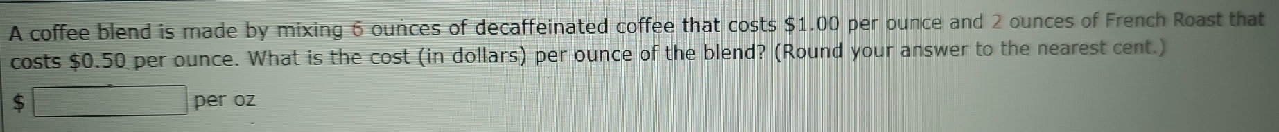 A coffee blend is made by mixing 6 ounces of decaffeinated coffee that costs $1.00 per ounce and 2 ounces of French Roast that 
costs $0.50 per ounce. What is the cost (in dollars) per ounce of the blend? (Round your answer to the nearest cent.)
$ □ per oz