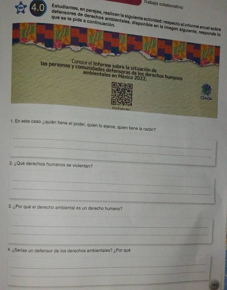 Trabajo colaborativo 
4.0 Estudiantes, en parejas, realicen la siguiente actividad 
que se te pide a continuación. 
defensores de derechos ambient 
1. En este caso ¿quién tiene el poder, quien lo ejerce, quien tiene la razón? 
_ 
_ 
_ 
_ 
2. ¿Qué derechos humanos se violentan? 
_ 
_ 
_ 
3. ¿Por qué el derecho ambiental es un derecho humano? 
_ 
_ 
_ 
4 ¿Serías un defensor de los derechos ambientales? ¿Por qué 
_ 
_ 
_ 
133