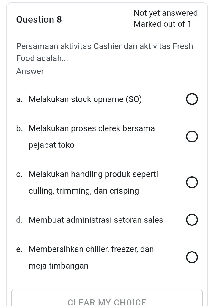 Not yet answered
Question 8
Marked out of 1
Persamaan aktivitas Cashier dan aktivitas Fresh
Food adalah...
Answer
a. Melakukan stock opname (SO)
b. Melakukan proses clerek bersama
pejabat toko
c. Melakukan handling produk seperti
culling, trimming, dan crisping
d. Membuat administrasi setoran sales
e. Membersihkan chiller, freezer, dan
meja timbangan
CLEAR MY CHOICE