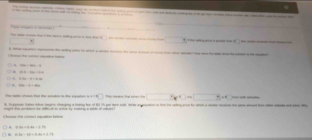 The onine auction welnde, Ontine Sates, pays is vendors ha of ths solling pocr of each tm soid and deducts a listing fee of $5 get tem Anetha enlne sostae de tale Alve pppla tees di
of the usiing price of the tems with no listing fire. Complsts questions 1-3 bslow
_
(Type vregert or deomals )_
The table shows that if the item's selling price is leas than $ □ the vendor receives more money from if the seting price is greater then S the vendor recavrs mot maney fst 
2. What equation represents the selling price for which a vendor receives the same amount of money from ether website? How does the table show the selution to the equation?
Choose the correct equation below.
A. 50x=40x-5
B. (0.5-5)x=0.4
C. 0.5x-5=0.4x
D. 50x-5=40x
The table shows that the solution to the equation is x=8□ This means that when the 1 , the from both webisites.
3. Suppose Sales Alive begins charging a listing fee of $2.75 per item sold. Write an equation to find the sefling price for which a vendor receives the same amount from either webate and solve. Why
might this problem be difficult to solve by making a table of values?
Choose the correct equation below.
A. 0.5x=0.4x-2.75
B. 0.5x-10=0.4x+2.75