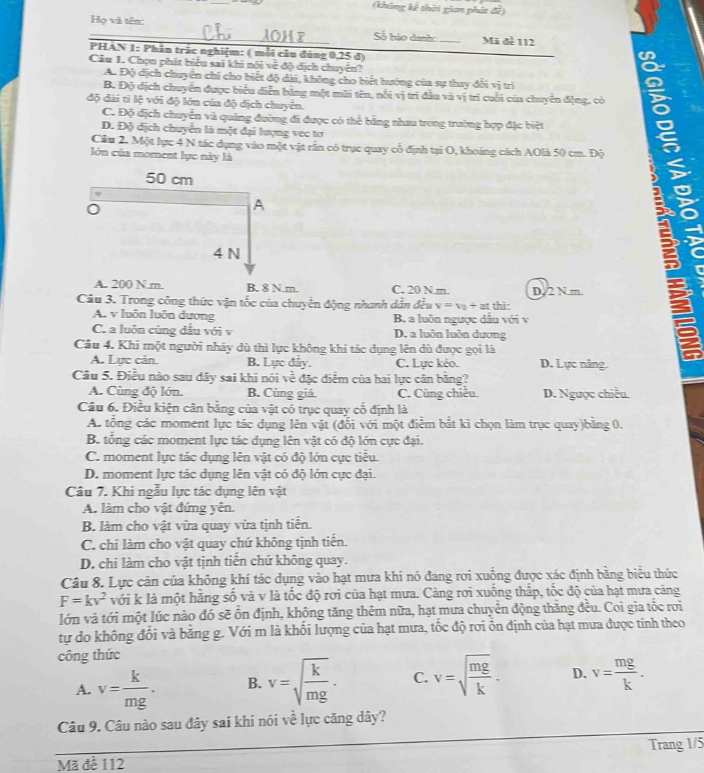 (không kê thời gian phát đề)
Họ và tên:
_Số báo dịnh:_ Mã đề 112
PHAN 1: Phân trắc nghiệm: ( mỗi câu đúng 0,25 đ)
Câu 1. Chọn phát biểu sai khi nói về độ địch chuyển?
A. Độ dịch chuyển chi cho biết độ dài, không cho biết hướng của sự thay dổi vị trì
B. Độ dịch chuyển được biểu diễn bằng một mũi tên, nổi vị trí đầu và vị trí cuối của chuyên động, có
độ dài tỉ lệ với độ lớn của độ địch chuyển.
C. Độ địch chuyển và quảng đường đi được có thể bằng nhau trong trường hợp đặc biệt
D. Độ dịch chuyển là một đại lượng vec tơ
Cầu 2. Một lực 4 N tác dụng vào một vật rắn có trục quay cổ định tại O, khoảng cách AOlà 50 cm. Độ
lớn của moment lực này là
50 cm
A
4 N
A. 200 N.m. B. 8 N.m. C. 20 N.m. D, 2 N.m.

Câu 3. Trong công thức vận tốc của chuyển động nhanh dẫn đều v=v_0+at thì:
A. v luôn luôn dương B. a luôn ngược dầu với v
C. a luôn cùng dấu với v D. a luôn luôn dương
Câu 4. Khi một người nhảy dù thì lực không khí tác dụng lên dù được gọi là
A. Lực cản. B. Lực đây. C. Lực kéo. D. Lực nâng.
Câu 5. Điều nào sau đây sai khi nói ve đặc điểm của hai lực cân bằng?
A. Cùng độ lớn. B. Cùng giá C. Cùng chiều. D. Ngưọc chiều
Câu 6. Điều kiện cân bằng của vật có trục quay cố định là
A. tổng các moment lực tác dụng lên vật (đối với một điểm bắt kì chọn làm trục quay)bằng 0.
B. tổng các moment lực tác dụng lên vật có độ lớn cực đại.
C. moment lực tác dụng lên vật có độ lớn cực tiểu.
D. moment lực tác dụng lên vật có độ lớn cực đại.
Câu 7. Khi ngẫu lực tác dụng lên vật
A. làm cho vật đứng yên.
B. làm cho vật vừa quay vừa tịnh tiến.
C. chi làm cho vật quay chứ không tịnh tiến.
D. chi làm cho vật tịnh tiển chứ không quay.
Câu 8. Lực cản của không khí tác dụng vào hạt mưa khi nó đang rơi xuống được xác định bằng biểu thức
F=kv^2 với k là một hằng số và v là tốc độ rơi của hạt mưa. Càng rơi xuống thấp, tốc độ của hạt mưa cảng
lớn và tới một lúc nào đó sẽ ổn định, không tăng thêm nữa, hạt mưa chuyền động thăng đều. Coi gia tốc rơi
tự do không đổi và bằng g. Với m là khối lượng của hạt mưa, tốc độ rơi ồn định của hạt mưa được tính theo
công thức
A. v= k/mg .
B. v=sqrt(frac k)mg. v=sqrt(frac mg)k. D. v= mg/k .
C.
Câu 9. Câu nào sau đây sai khi nói về lực căng dây?
Trang 1/5
Mã đề 112