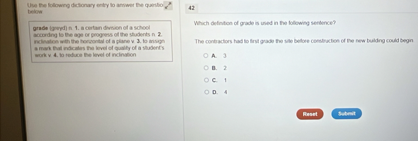 Use the following dictionary entry to answer the questio 42
below
grade (greyd) n. 1. a certain division of a school Which definition of grade is used in the following sentence?
according to the age or progress of the students n. 2.
inclination with the horizontal of a plane v. 3, to assign The contractors had to first grade the site before construction of the new building could begin.
a mark that indicates the level of quality of a student's
work v 4. to reduce the level of inclination A. 3
B. 2
C. 1
D. 4
Reset Submit