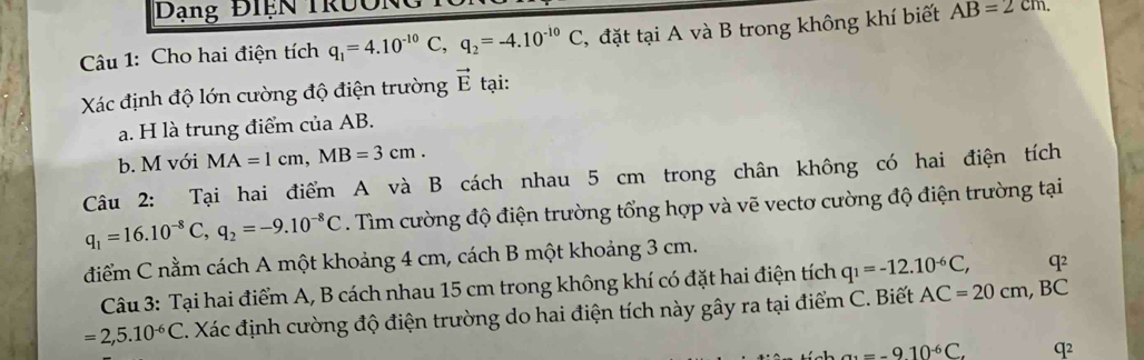 Dạng Điện Trười 
Câu 1: Cho hai điện tích q_1=4.10^(-10)C, q_2=-4.10^(-10)C , đặt tại A và B trong không khí biết AB=2cm. 
Xác định độ lớn cường độ điện trường vector E tại: 
a. H là trung điểm của AB. 
b. M với MA=1cm, MB=3cm. 
Câu 2: Tại hai điểm A và B cách nhau 5 cm trong chân không có hai điện tích
q_1=16.10^(-8)C, q_2=-9.10^(-8)C. Tìm cường độ điện trường tổng hợp và vẽ vectơ cường độ điện trường tại 
điểm C nằm cách A một khoảng 4 cm, cách B một khoảng 3 cm. 
Câu 3: Tại hai điểm A, B cách nhau 15 cm trong không khí có đặt hai điện tích q_1=-12.10^(-6)C, q²
=2,5.10^(-6)C 4. Xác định cường độ điện trường do hai điện tích này gây ra tại điểm C. Biết AC=20cm, BC
a_1=-910^(-6)C. q2