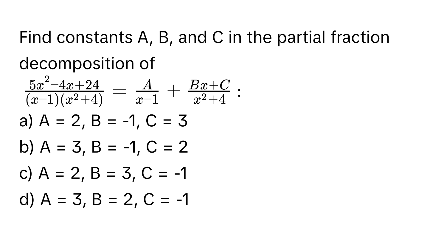 Find constants A, B, and C in the partial fraction decomposition of 
$frac5x^(2 - 4x + 24)(x - 1)(x^(2 + 4)) =  A/x - 1  + fracBx + Cx^(2 + 4)$:

a) A = 2, B = -1, C = 3 
b) A = 3, B = -1, C = 2 
c) A = 2, B = 3, C = -1 
d) A = 3, B = 2, C = -1