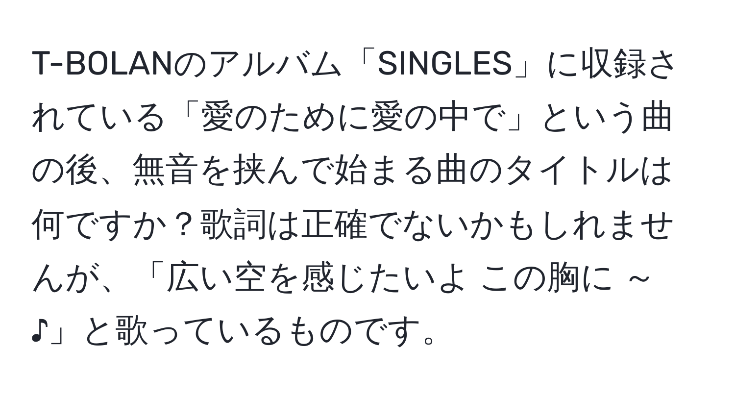 T-BOLANのアルバム「SINGLES」に収録されている「愛のために愛の中で」という曲の後、無音を挟んで始まる曲のタイトルは何ですか？歌詞は正確でないかもしれませんが、「広い空を感じたいよ この胸に ～♪」と歌っているものです。