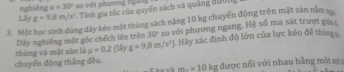 nghiêng alpha =30° so với phương ngàng 
Lấy g=9,8m/s^2 1. Tính gia tốc của quyển sách và quãng dường 
3. Một học sinh dùng dây kéo một thùng sách nặng 10 kg chuyển động trên mặt sàn nằm ng 
Dây nghiêng một góc chếch lên trên 30° so với phương ngang. Hệ số ma sát trượt giữa c 
thùng và mặt sàn là mu =0,2 (lấy g=9,8m/s^2) 1. Hãy xác định độ lớn của lực kéo để thùngs 
chuyển động thắng đều. 
Lơ và m_2=10kg được nối với nhau bằng một sợic