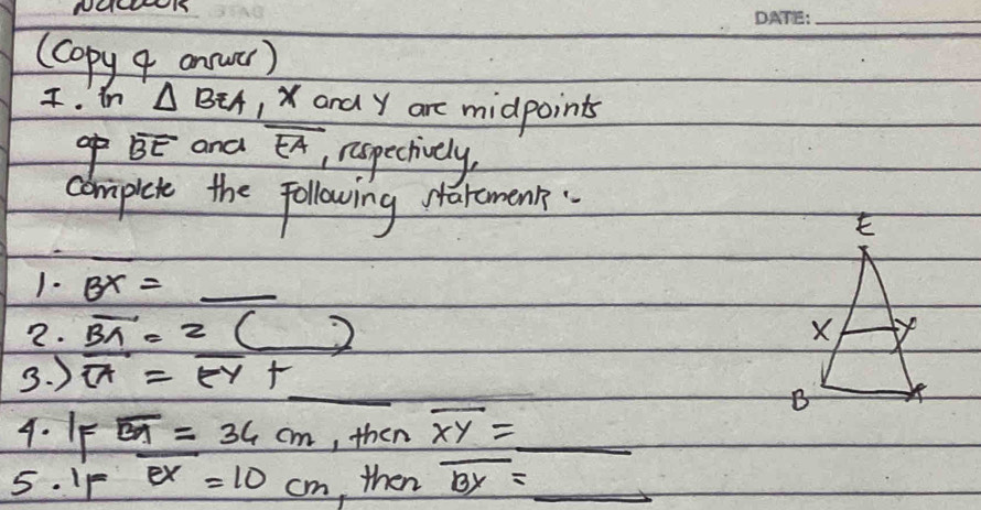 (Copy 9 annwer) 
I. in △ BEA , and y are midpoints 
o overline BE and overline EA
, nispectively, 
cbrmipiet the following Maremenk. 
1. BX= _ 
2. vector BA=2(_ )
3. ) overline OA=overline EY+
4. IF overline BA=36cm , then overline XY=_ 
5. IF ex=10cm ,then overline BY= _ 