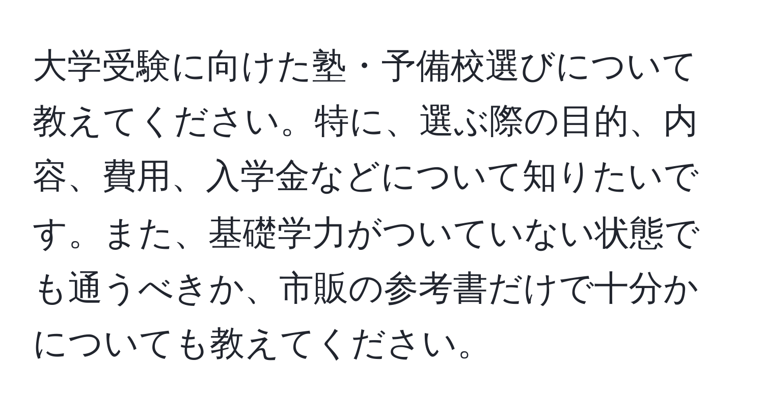 大学受験に向けた塾・予備校選びについて教えてください。特に、選ぶ際の目的、内容、費用、入学金などについて知りたいです。また、基礎学力がついていない状態でも通うべきか、市販の参考書だけで十分かについても教えてください。