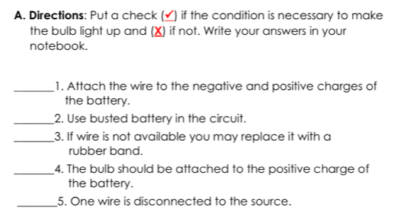 Directions: Put a check (_) if the condition is necessary to make 
the bulb light up and (X) if not. Write your answers in your 
notebook. 
_1. Attach the wire to the negative and positive charges of 
the battery. 
_2. Use busted battery in the circuit. 
_3. If wire is not available you may replace it with a 
rubber band. 
_4. The bulb should be attached to the positive charge of 
the battery. 
_5. One wire is disconnected to the source.