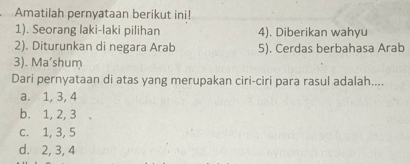 Amatilah pernyataan berikut ini!
1). Seorang laki-laki pilihan 4). Diberikan wahyu
2). Diturunkan di negara Arab 5). Cerdas berbahasa Arab
3). Ma'shum
Dari pernyataan di atas yang merupakan ciri-ciri para rasul adalah....
a. 1, 3, 4
b. 1, 2, 3
c. 1, 3, 5
d. 2, 3, 4