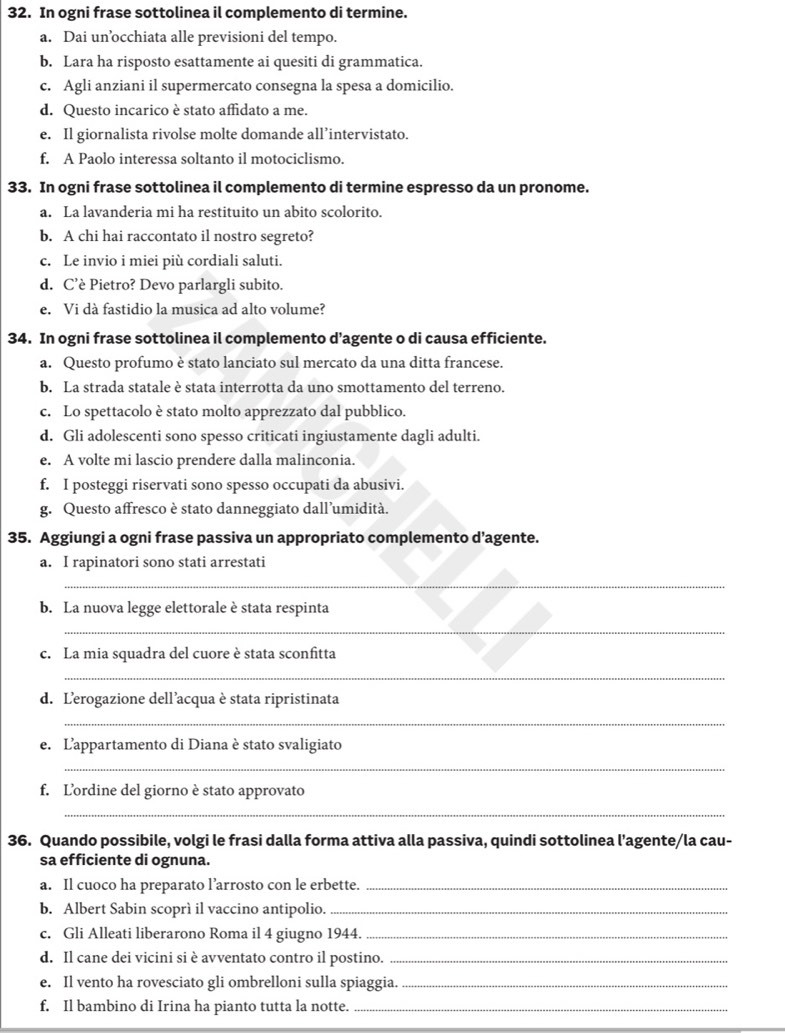 In ogni frase sottolinea il complemento di termine.
a. Dai un’occhiata alle previsioni del tempo.
b. Lara ha risposto esattamente ai quesiti di grammatica.
c. Agli anziani il supermercato consegna la spesa a domicilio.
d. Questo incarico è stato affidato a me.
e. Il giornalista rivolse molte domande all’intervistato.
f. A Paolo interessa soltanto il motociclismo.
33. In ogni frase sottolinea il complemento di termine espresso da un pronome.
a. La lavanderia mi ha restituito un abito scolorito.
b. A chi hai raccontato il nostro segreto?
c. Le invio i miei più cordiali saluti.
d. C’è Pietro? Devo parlargli subito.
e. Vi dà fastidio la musica ad alto volume?
34. In ogni frase sottolinea il complemento d’agente o di causa efficiente.
a. Questo profumo è stato lanciato sul mercato da una ditta francese.
b. La strada statale è stata interrotta da uno smottamento del terreno.
c. Lo spettacolo è stato molto apprezzato dal pubblico.
d. Gli adolescenti sono spesso criticati ingiustamente dagli adulti.
e. A volte mi lascio prendere dalla malinconia.
f. I posteggi riservati sono spesso occupati da abusivi.
g. Questo affresco è stato danneggiato dall’umidità.
35. Aggiungi a ogni frase passiva un appropriato complemento d’agente.
a. I rapinatori sono stati arrestati
_
b. La nuova legge elettorale è stata respinta
_
c. La mia squadra del cuore è stata sconfitta
_
d. Lerogazione dell’acqua è stata ripristinata
_
e. L'appartamento di Diana è stato svaligiato
_
f. Lordine del giorno è stato approvato
_
36. Quando possibile, volgi le frasi dalla forma attiva alla passiva, quindi sottolinea l’agente/la cau-
sa efficiente di ognuna.
a. Il cuoco ha preparato l’arrosto con le erbette._
b. Albert Sabin scoprí il vaccino antipolio._
c. Gli Alleati liberarono Roma il 4 giugno 1944._
d. Il cane dei vicini si è avventato contro il postino._
e. Il vento ha rovesciato gli ombrelloni sulla spiaggia._
f. Il bambino di Irina ha pianto tutta la notte._