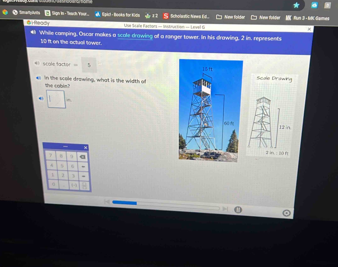 y:com/student/dasnboard/home 
❸ SmartyAnts Sign In - Teach Your.. Epic! - Books for Kids z2 S Scholastic News Ed... New folder New folder Run 3 - MK Games 
i-Ready Use Scale Factors — Instruction — Level G × 
• While camping, Oscar makes a scale drawing of a ranger tower. In his drawing, 2 in. represents
10 ft on the actual tower. 
scale factor = 5 
In the scale drawing, what is the width of 
Scale Drawing 
the cabin? 
in.
12 in. 
.. ×
2 in. : 10 ft
7 8 9
4 5 6
1 2 3. (-)