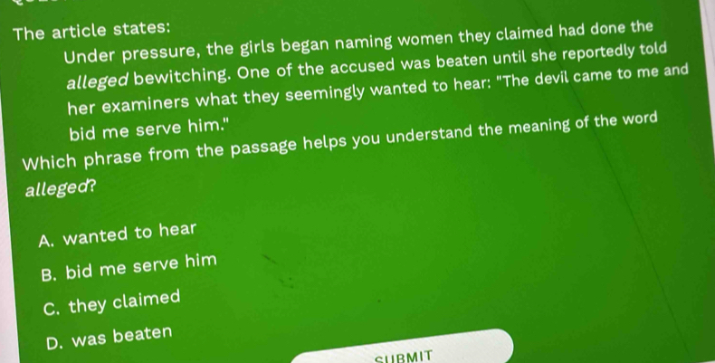 The article states:
Under pressure, the girls began naming women they claimed had done the
alleged bewitching. One of the accused was beaten until she reportedly told
her examiners what they seemingly wanted to hear: "The devil came to me and
bid me serve him."
Which phrase from the passage helps you understand the meaning of the word
alleged?
A. wanted to hear
B. bid me serve him
C. they claimed
D. was beaten
SUBMIT