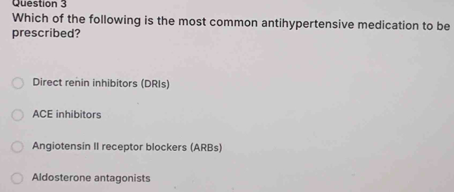 Which of the following is the most common antihypertensive medication to be
prescribed?
Direct renin inhibitors (DRIs)
ACE inhibitors
Angiotensin II receptor blockers (ARBs)
Aldosterone antagonists