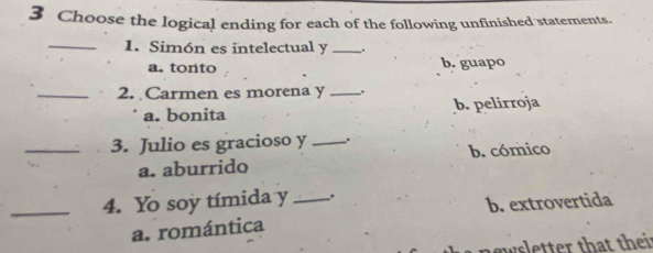 Choose the logical ending for each of the following unfinished statements.
_1. Simón es intelectual y _.
a. tonto b. guapo
_2. Carmen es morena y _.
a. bonita b. pelirroja
_3. Julio es gracioso y _.
a. aburrido b. cómico
_4. Yo soy tímida y _.
b. extrovertida
a. romántica
n ewsletter that their