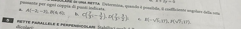 x+2y=0
passante per ogni coppia di punti indicata. 
NuULARe di una RETTA Determina, quando è possibile, il coefficiente angolare della retta 
a. A(-2;-3), B(4;6); b. C( 7/3 ;- 3/2 ), D( 7/3 ; 3/2 ); E(-sqrt(5);17), F(sqrt(7);17). 
c. 
E rETTe parallele e perpendicoları Stabilisci qua 
dicolari: