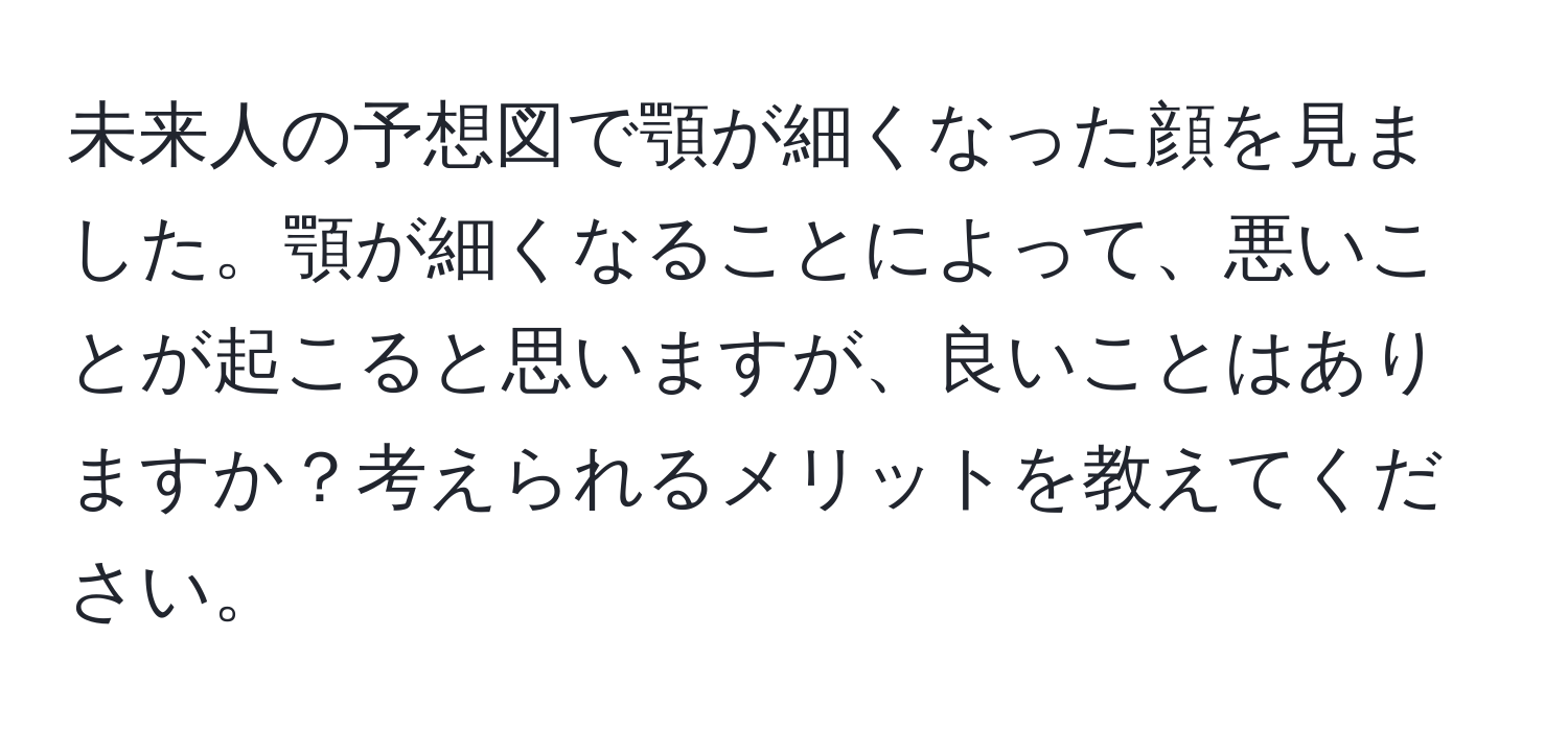 未来人の予想図で顎が細くなった顔を見ました。顎が細くなることによって、悪いことが起こると思いますが、良いことはありますか？考えられるメリットを教えてください。