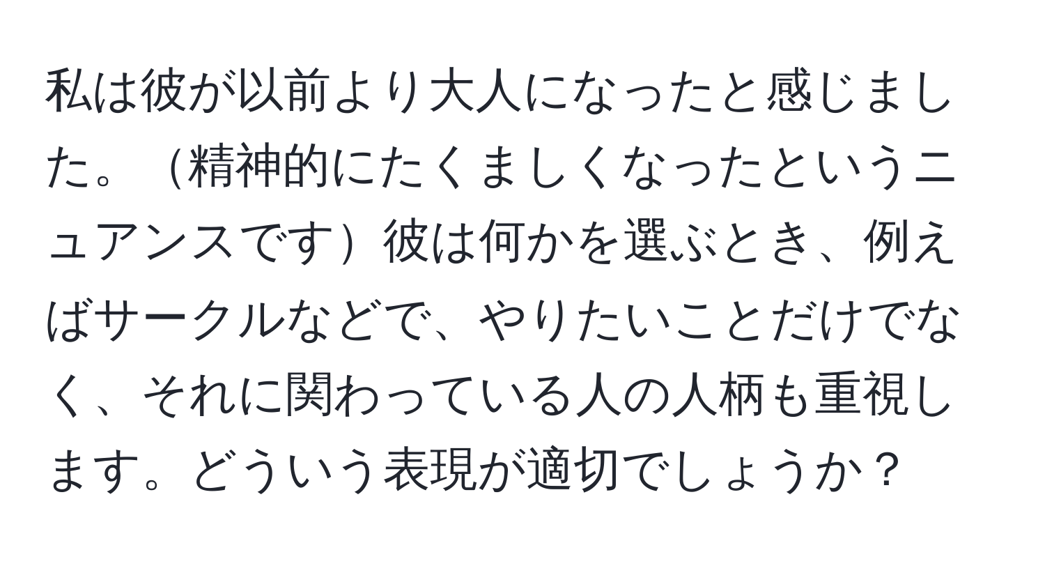 私は彼が以前より大人になったと感じました。精神的にたくましくなったというニュアンスです彼は何かを選ぶとき、例えばサークルなどで、やりたいことだけでなく、それに関わっている人の人柄も重視します。どういう表現が適切でしょうか？