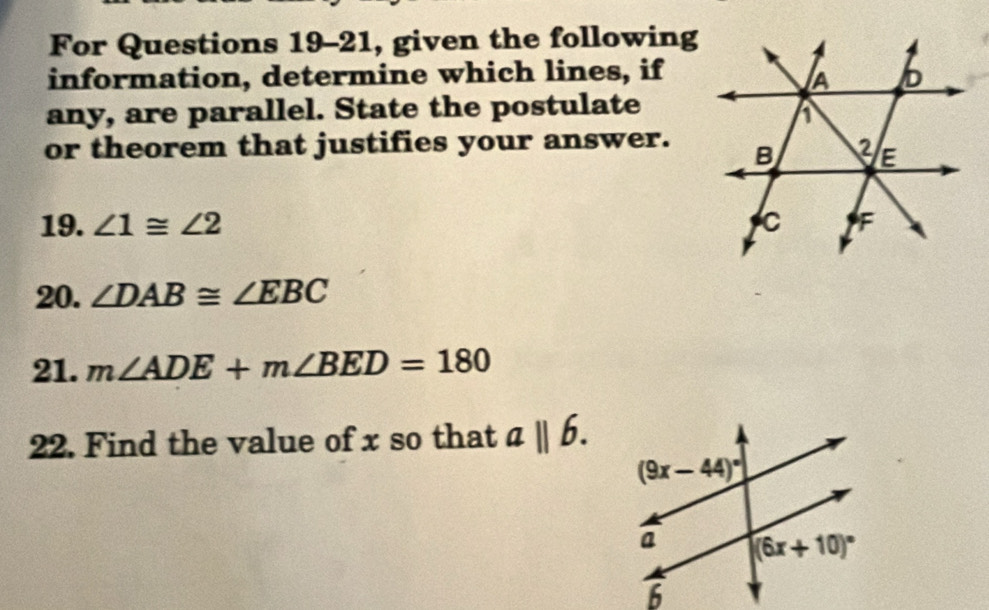 For Questions 19-21, given the following
information, determine which lines, if
any, are parallel. State the postulate
or theorem that justifies your answer.
19. ∠ 1≌ ∠ 2
20. ∠ DAB≌ ∠ EBC
21. m∠ ADE+m∠ BED=180
22. Find the value of x so that aparallel b.