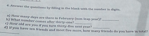 Answer the questions by filling in the blank with the number in digits. 
a) How many days are there in February (non-leap year)?_ 
b) What number comes after thirty-one? 
c) How old are you if you turn thirty-five next year? 
_d) If you have ten friends and meet five more, how many friends do you have in total?