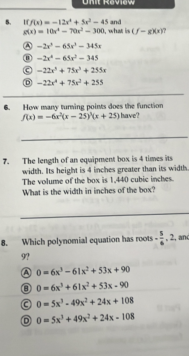 Unit Roviow
_
5. I f(x)=-12x^4+5x^2-45 and
g(x)=10x^4-70x^2-300 , what is (f-g)(x) ?
A -2x^3-65x^3-345x
⑬ -2x^4-65x^2-345
a -22x^5+75x^3+255x
D -22x^4+75x^2+255
_
6. How many turning points does the function
f(x)=-6x^2(x-25)^3(x+25)hav e?
_
7. The length of an equipment box is 4 times its
width. Its height is 4 inches greater than its width.
The volume of the box is 1,440 cubic inches.
What is the width in inches of the box?
_
8. Which polynomial equation has roots - 5/6  , 2, and
9?
A 0=6x^3-61x^2+53x+90
B 0=6x^3+61x^2+53x-90
a 0=5x^3-49x^2+24x+108
D 0=5x^3+49x^2+24x-108