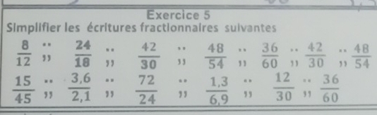 Simplifier les écritures fractionnaires suivantes
 8/12 beginarrayr ∵  endarray  24/18 beginarrayr ... endarray  42/30  .beginarrayr 12 13endarray  48/54 ;endarray beginarrayr 36 beginarrayr sin frac 36endarray  42/30 beginarrayr ... endarray  48/54 
 15/45 ;;  (3.6)/2.;1 ;; frac  ?/2   72/24 ;;  (1,3)/6,9 ;  12/30 ;;  36/60 