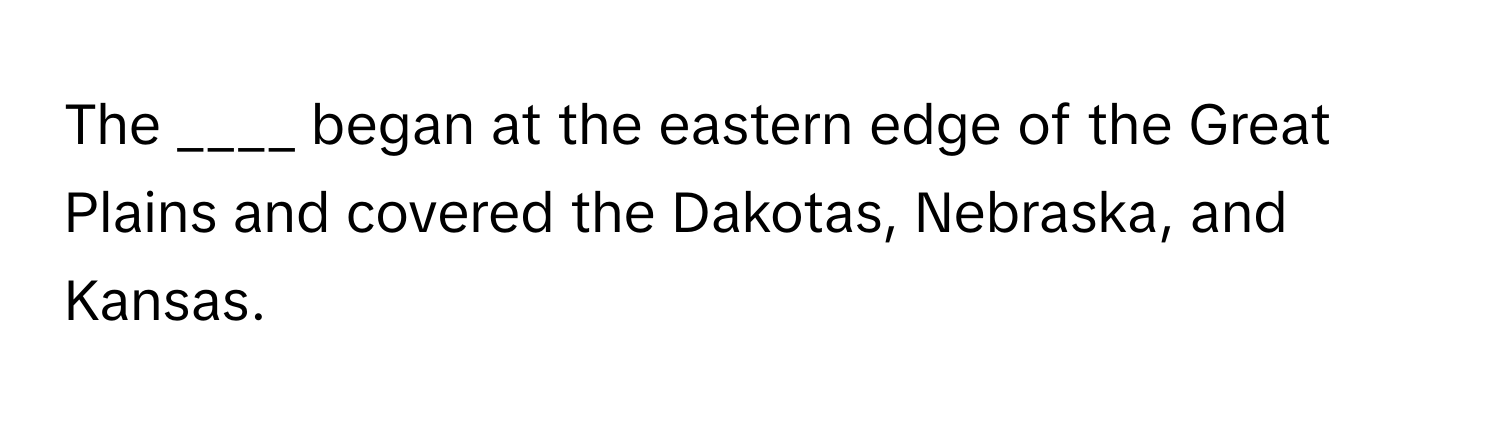 The ____ began at the eastern edge of the Great Plains and covered the Dakotas, Nebraska, and Kansas.