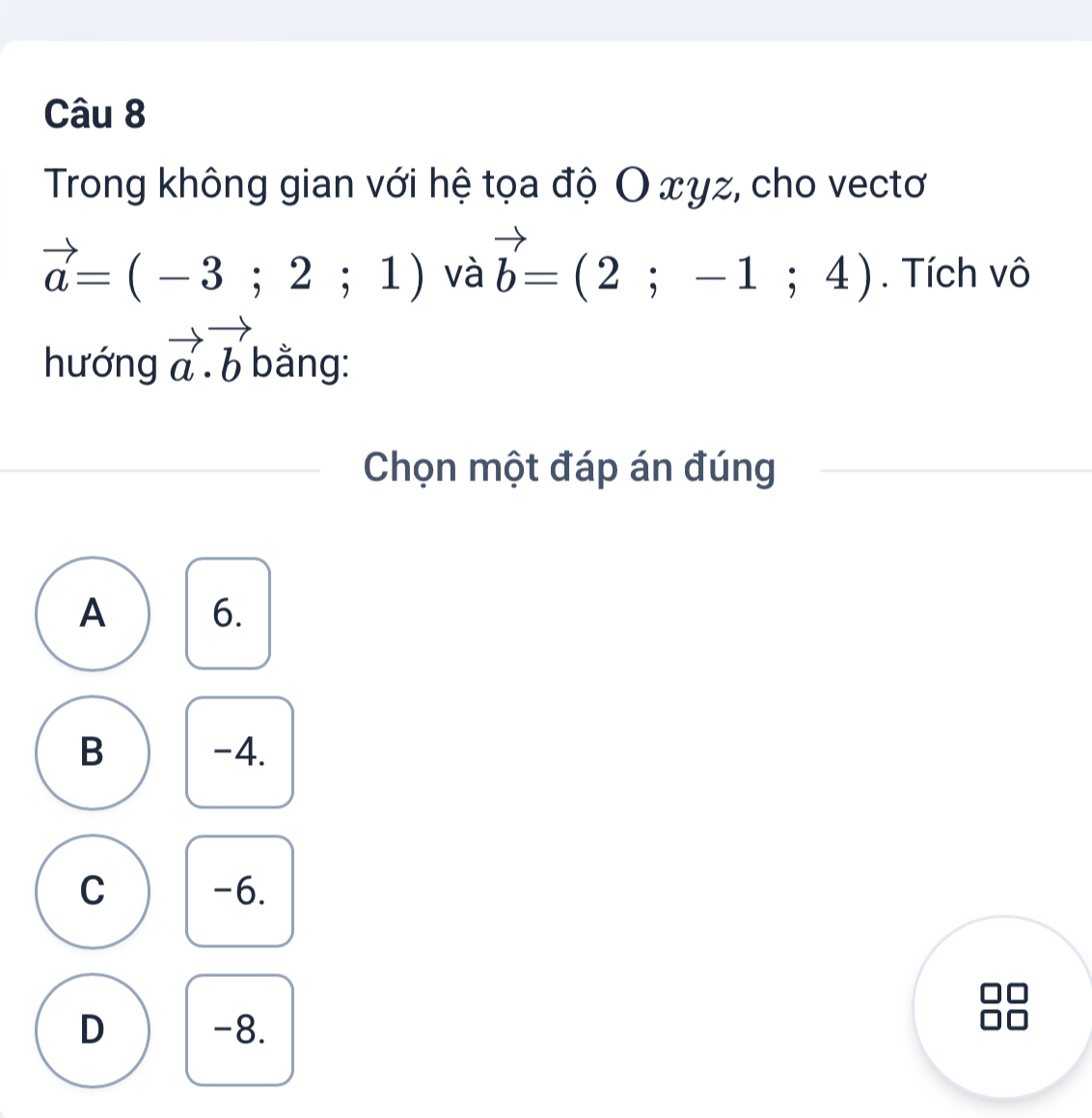 Trong không gian với hệ tọa độ O xyz, cho vectơ
vector a=(-3;2;1) và vector b=(2;-1;4). Tích vô
hướng vector a.vector b bằng:
Chọn một đáp án đúng
A 6.
B -4.
C -6.
D -8.