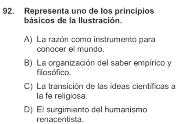 Representa uno de los principios
básicos de la llustración.
A) La razón como instrumento para
conocer el mundo.
B) La organización del saber empírico y
filosófico.
C) La transición de las ideas científicas a
la fe religiosa.
D) El surgimiento del humanismo
renacentista.