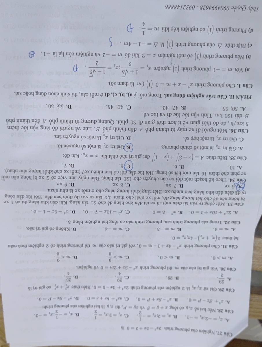 Cân 27. Nghiệm của phương trình 2x^2-5x+2=0 lǎ
A. x_1=-2;x_2=-1 B. x_1=2_ix_2=- 1/2 . C. x_1=2;x_2= 1/2 . D. x_1=- 1/2 ;x_2=-2.
Câu 28. Nếu hai số x, y có tổng x+y=S v xy=P , thì x, y là hai nghiệm của phương trình:
A. x^2+Sx-P=0. B. x^2-8x+P=0. C. ax^2+bx+c=0. D. x^2-Sx-P=0.
Câu 29. Giả sử x_1;x_2 là 2 nghiệm của phương trình 2x^2+3x-5=0. Biểu thức x_1^(2+x_2^2 có giá trị là
A. frac 29)2. B. 29 . C.  29/4 . D.  25/4 .
Câu 30. Với giá trị nào của m thì phương trình x^2-3x+2m=0 vô nghiệm.
A. m>0. B. m<0. C. m> 9/8 . D. m
Câu 31. Cho phương trình x^2-4x+1-m=0 , với giá trị nào cúa m thì phương trình có 2 nghiệm thoá mãn
hệ thức: 5(x_1+x_2)-4x_1x_2=0.
A. m=4. B. m=-5. C. m=-4. D. Không có giá trị nảo.
Câu 32. Trong các phương trình sau, phương trình nào có tổng hai nghiệm bằng 5.
A. 2x^2+10x+1=0. B. x^2-5=0. C. x^2-10x-7=0. D. x^2-5x-1=0.
Câu 33. Một công ty vận tải điều một số xe tải đến kho hàng để chở 21 tấn hàng. Khi đến kho hàng thì có 1 xe
bị hỏng nên để chở hết lượng hàng đó, mỗi xe phải chở thêm 0,5 tấn so với dự định ban đầu. Hỏi lúc đầu công
ty đã điều đến kho hàng bao nhiêu xe. Biết rằng khối lượng hàng chở ở mỗi xe là như nhau.
A 6 xe. B. 7 xe. C. 8 xe. D. 9 xe.
Câu 34. Theo kế hoạch một đội xe cần chuyên chở 120 tấn hàng. Đến ngày làm việc có 2 xe bị hỏng nên mỗi
xe phải chở thêm 16 tấn mới hết số hàng. Hỏi lúc đầu đội có bao nhiêu xe? (mỗi xe chở khối lượng như nhau).
A. 10 B. 6 . C.)5. D. 7 .
Câu 35. Biểu thức A=(x-3)^2+(x-1)^2 đạt giá trị nhỏ nhất khi x=x_0. Khi đó:
A. Giá trị x_0 là một số chính phương. B. Giá trị x_0 là một số nguyên tố.
C. Giá trị x_0 là một hợp số. D. Giá trị x_0 là một số nguyên âm.
Câu 36. Một người đi xe máy từ thành phố A đến thành phố B . Lúc về người đó tăng vận tốc thêm
5 km/h , do đó thời gian về ít hơn thời gian đi 20 phút. Quãng đường từ thành phố A đến thành phố
B dài 120 km .Tính vận tốc lúc đi và lúc về.
A. 50; 55 . B. 47; 42 . C. 40;45 . D. 55; 50 .
PHÀN II. Câu trắc nghiệm đúng sai. Trong mỗi ý a), b), c), d) ở mỗi câu, thí sinh chọn đúng hoặc sai.
Câu 1. Cho phương trình x^2-x+m=0 (1) (m là tham số).
a) Với m=-1 phương trình (1) nghiệm x_1= (1+sqrt(5))/2 ;x_2= (1-sqrt(5))/2 
b) Nếu phương trình (1) có một nghiệm x=2 khi đó m=-2 và nghiệm còn lại là −1.
c) Biệt thức △ của phương trình (1) là △ =-1-4m
d) Phương trình (1) có nghiệm kép khi m= 1/4 .
Thầy Quyền 0904994628 - 0932148886