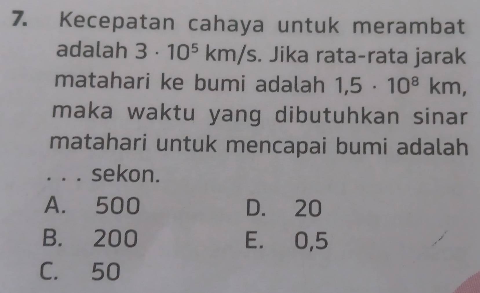 Kecepatan cahaya untuk merambat
adalah 3· 10^5km/s. Jika rata-rata jarak
matahari ke bumi adalah 1,5· 10^8km, 
maka waktu yang dibutuhkan sinar
matahari untuk mencapai bumi adalah
。。。 sekon.
A. 500 D. 20
B. 200
E. 0,5
C. 50