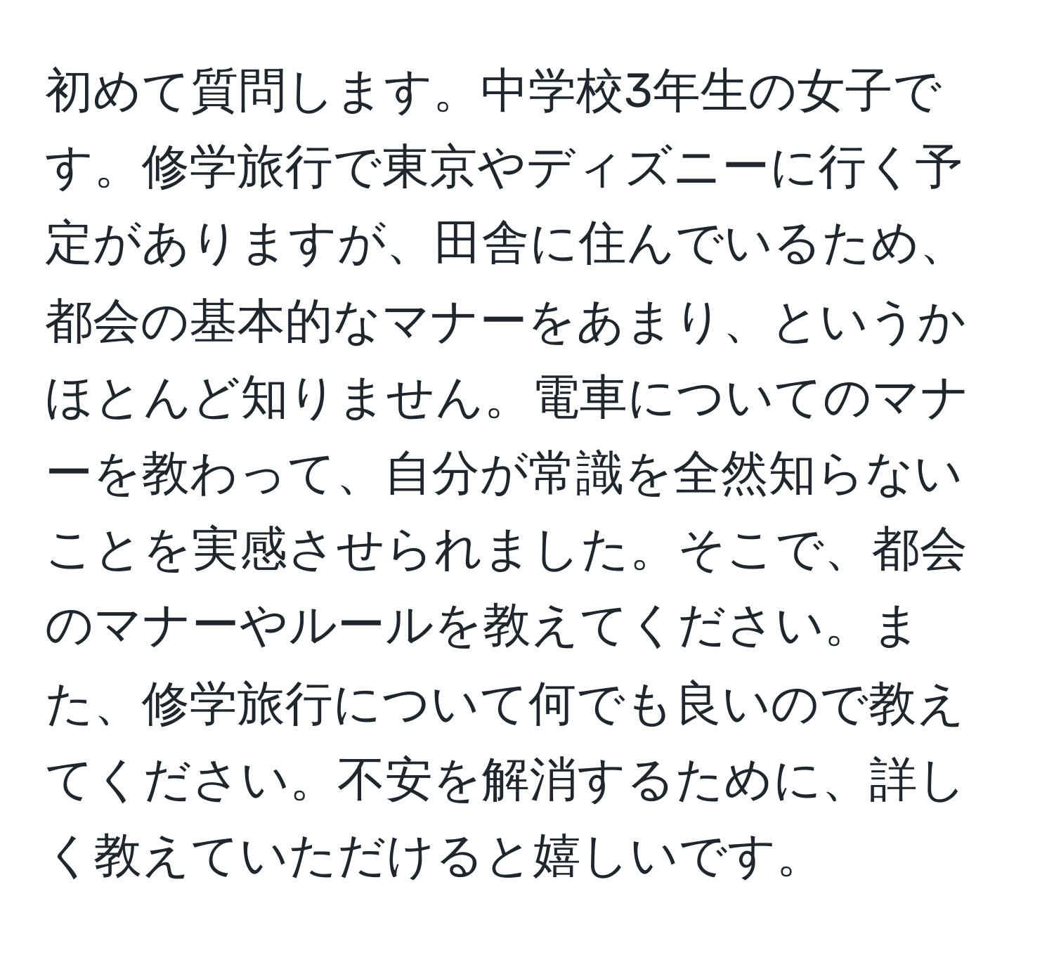 初めて質問します。中学校3年生の女子です。修学旅行で東京やディズニーに行く予定がありますが、田舎に住んでいるため、都会の基本的なマナーをあまり、というかほとんど知りません。電車についてのマナーを教わって、自分が常識を全然知らないことを実感させられました。そこで、都会のマナーやルールを教えてください。また、修学旅行について何でも良いので教えてください。不安を解消するために、詳しく教えていただけると嬉しいです。