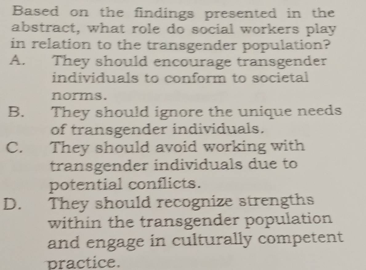 Based on the findings presented in the
abstract, what role do social workers play
in relation to the transgender population?
A. They should encourage transgender
individuals to conform to societal
norms.
B. They should ignore the unique needs
of transgender individuals.
C. They should avoid working with
transgender individuals due to
potential conflicts.
D. They should recognize strengths
within the transgender population
and engage in culturally competent
practice.