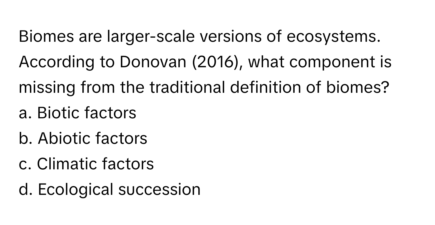 Biomes are larger-scale versions of ecosystems. According to Donovan (2016), what component is missing from the traditional definition of biomes?

a. Biotic factors 
b. Abiotic factors 
c. Climatic factors 
d. Ecological succession