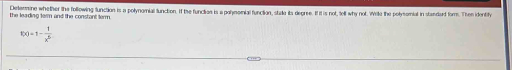 Deterrine whether the following function is a polynomial function. If the function is a polynomial function, state its degree. If it is not, tell why not. Write the polynomial in standard form. Then idenfify 
the leading term and the constant term.
f(x)=1- 1/x^5 